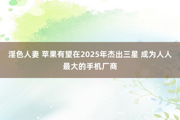 淫色人妻 苹果有望在2025年杰出三星 成为人人最大的手机厂商