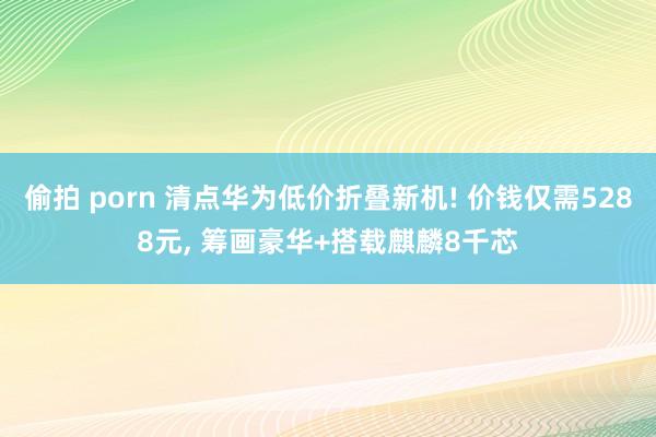 偷拍 porn 清点华为低价折叠新机! 价钱仅需5288元， 筹画豪华+搭载麒麟8千芯
