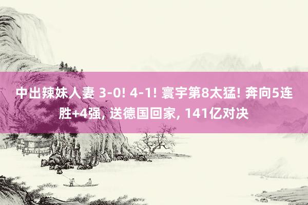 中出辣妹人妻 3-0! 4-1! 寰宇第8太猛! 奔向5连胜+4强， 送德国回家， 141亿对决