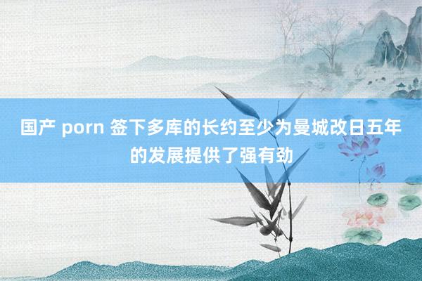 国产 porn 签下多库的长约至少为曼城改日五年的发展提供了强有劲