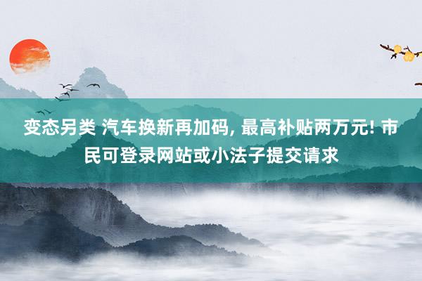 变态另类 汽车换新再加码， 最高补贴两万元! 市民可登录网站或小法子提交请求