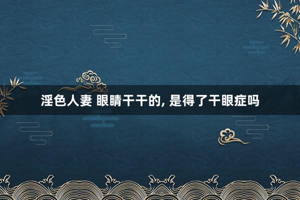 淫色人妻 眼睛干干的， 是得了干眼症吗