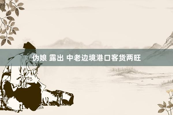 伪娘 露出 中老边境港口客货两旺