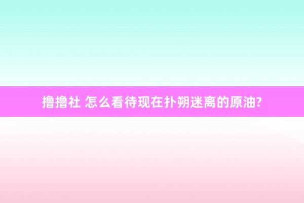 撸撸社 怎么看待现在扑朔迷离的原油?