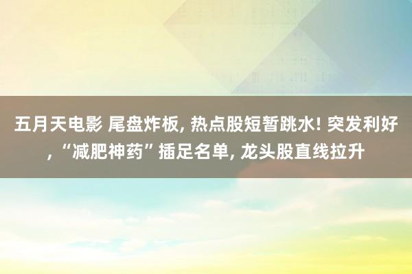 五月天电影 尾盘炸板， 热点股短暂跳水! 突发利好， “减肥神药”插足名单， 龙头股直线拉升