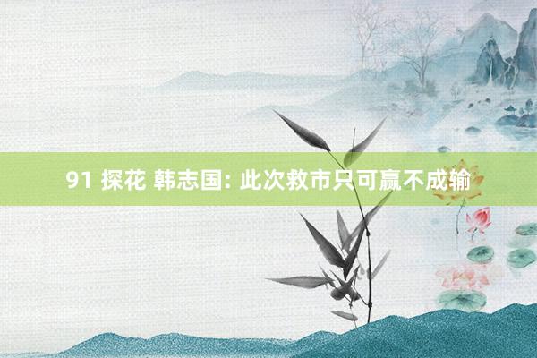 91 探花 韩志国: 此次救市只可赢不成输