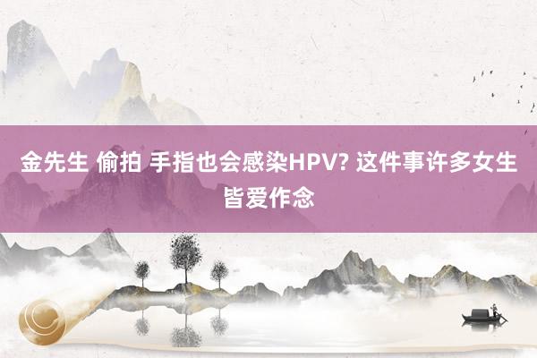 金先生 偷拍 手指也会感染HPV? 这件事许多女生皆爱作念