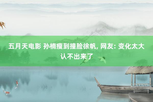 五月天电影 孙楠瘦到撞脸徐帆， 网友: 变化太大认不出来了