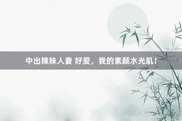 中出辣妹人妻 好爱,我的素颜水光肌!