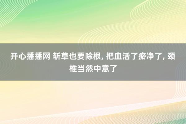 开心播播网 斩草也要除根， 把血活了瘀净了， 颈椎当然中意了
