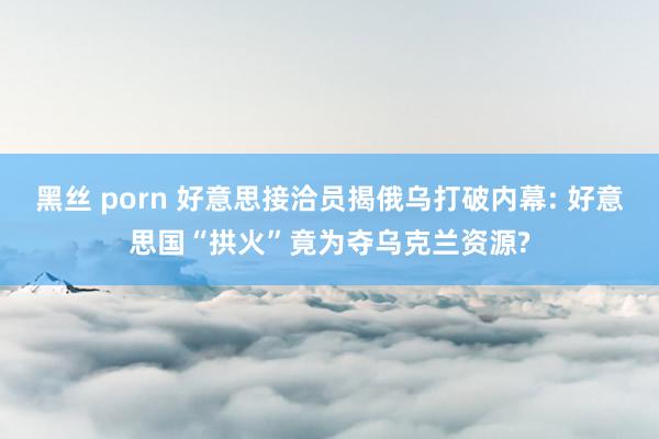 黑丝 porn 好意思接洽员揭俄乌打破内幕: 好意思国“拱火”竟为夺乌克兰资源?