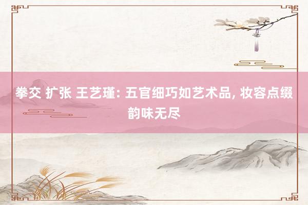 拳交 扩张 王艺瑾: 五官细巧如艺术品， 妆容点缀韵味无尽