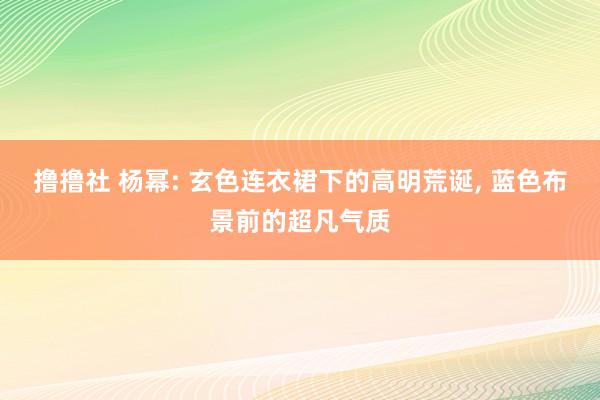 撸撸社 杨幂: 玄色连衣裙下的高明荒诞， 蓝色布景前的超凡气质