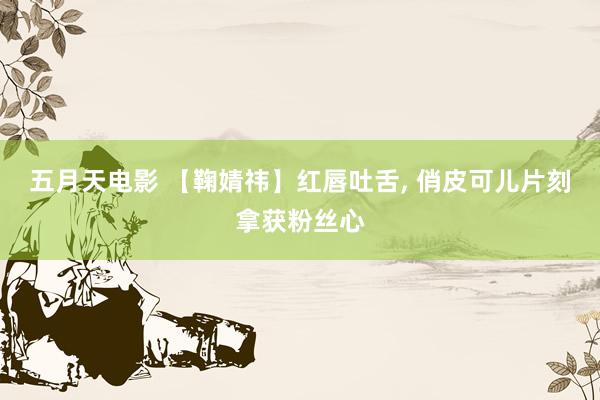 五月天电影 【鞠婧祎】红唇吐舌， 俏皮可儿片刻拿获粉丝心