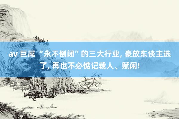 av 巨屌 “永不倒闭”的三大行业， 豪放东谈主选了， 再也不必惦记裁人、赋闲!