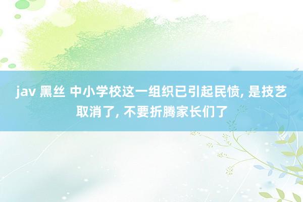 jav 黑丝 中小学校这一组织已引起民愤， 是技艺取消了， 不要折腾家长们了