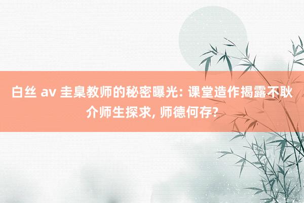 白丝 av 圭臬教师的秘密曝光: 课堂造作揭露不耿介师生探求， 师德何存?