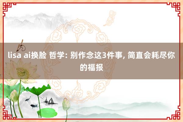 lisa ai换脸 哲学: 别作念这3件事， 简直会耗尽你的福报