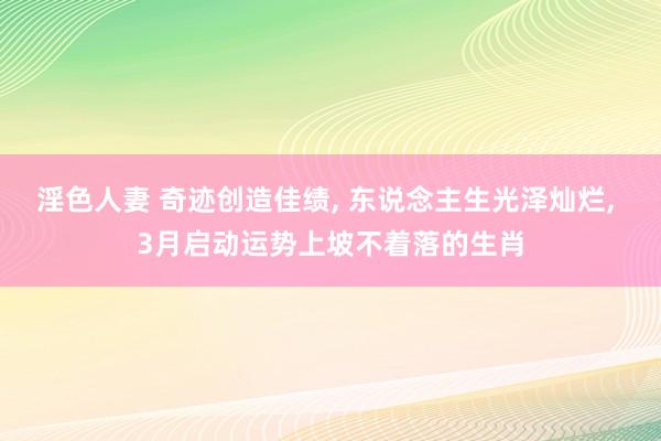 淫色人妻 奇迹创造佳绩， 东说念主生光泽灿烂， 3月启动运势上坡不着落的生肖