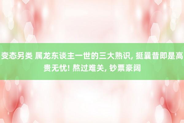 变态另类 属龙东谈主一世的三大熟识， 挺曩昔即是高贵无忧! 熬过难关， 钞票豪阔