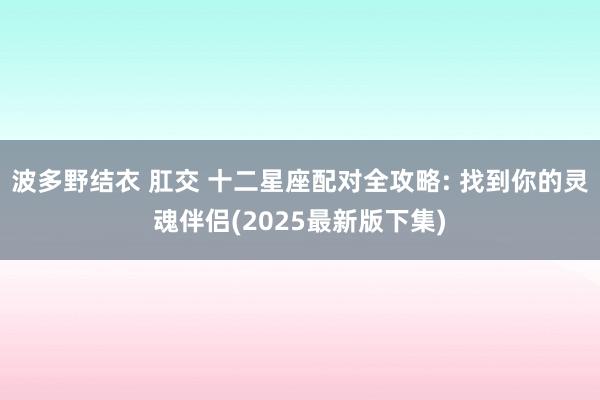 波多野结衣 肛交 十二星座配对全攻略: 找到你的灵魂伴侣(2025最新版下集)