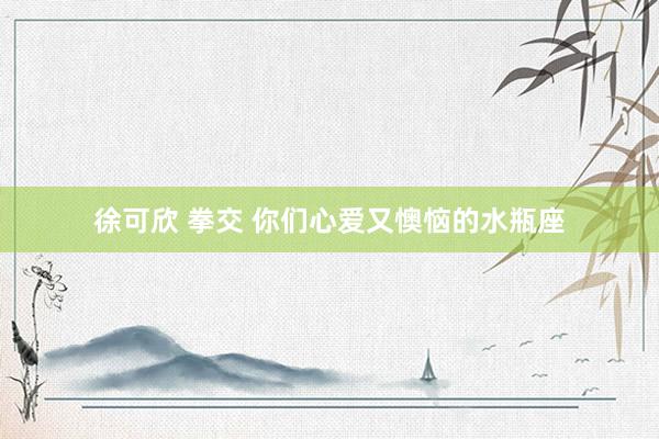 徐可欣 拳交 你们心爱又懊恼的水瓶座