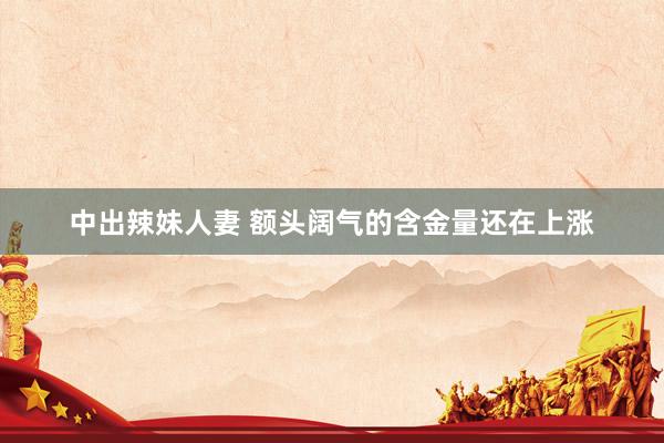 中出辣妹人妻 额头阔气的含金量还在上涨