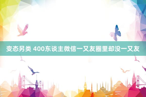 变态另类 400东谈主微信一又友圈里却没一又友