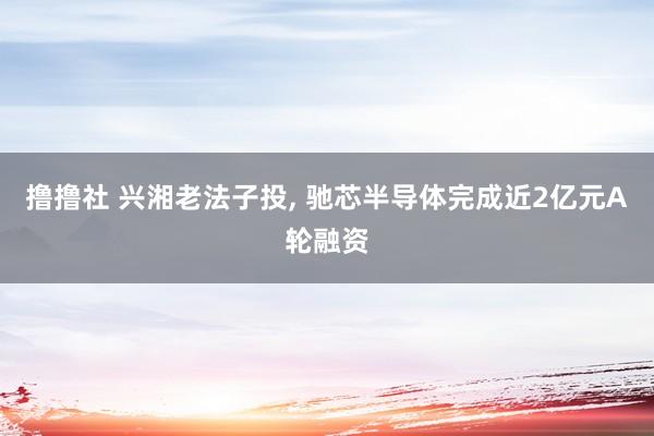 撸撸社 兴湘老法子投， 驰芯半导体完成近2亿元A轮融资