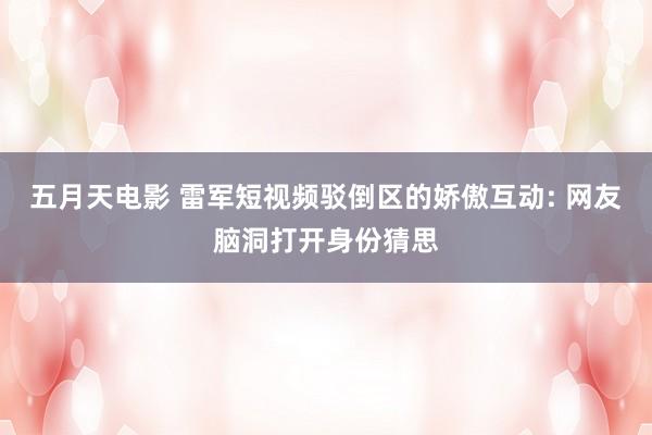 五月天电影 雷军短视频驳倒区的娇傲互动: 网友脑洞打开身份猜思
