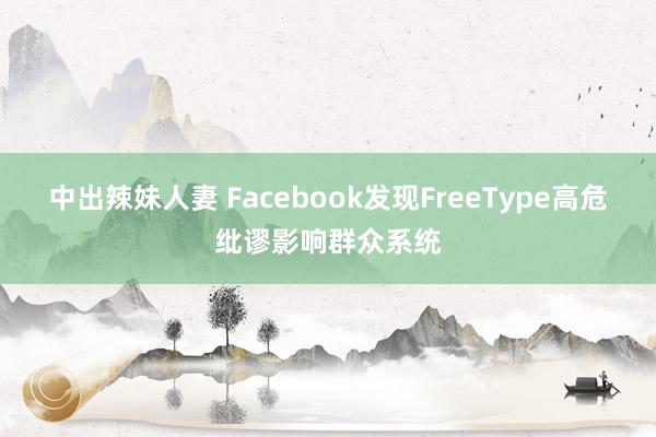 中出辣妹人妻 Facebook发现FreeType高危纰谬影响群众系统