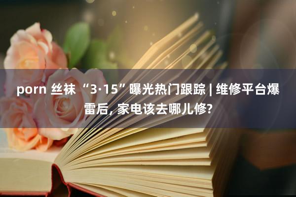 porn 丝袜 “3·15”曝光热门跟踪 | 维修平台爆雷后， 家电该去哪儿修?
