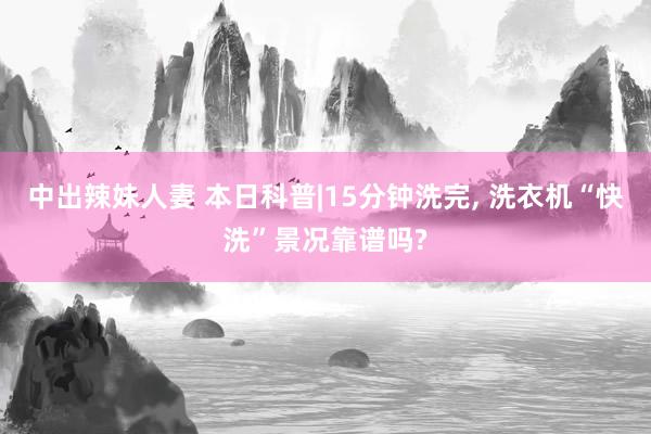 中出辣妹人妻 本日科普|15分钟洗完， 洗衣机“快洗”景况靠谱吗?