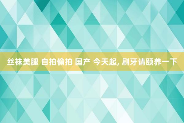 丝袜美腿 自拍偷拍 国产 今天起， 刷牙请颐养一下