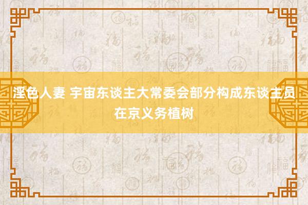 淫色人妻 宇宙东谈主大常委会部分构成东谈主员在京义务植树