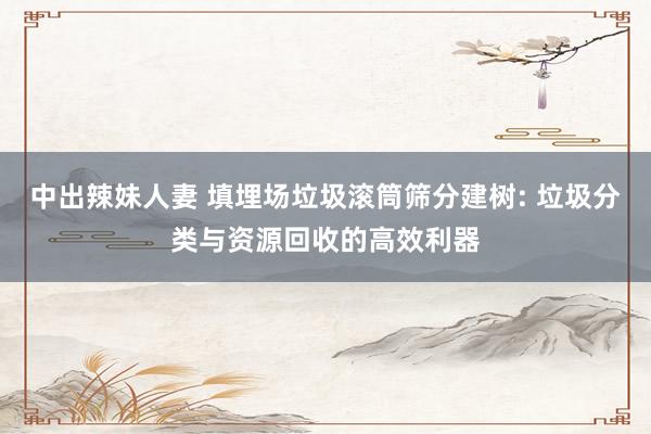 中出辣妹人妻 填埋场垃圾滚筒筛分建树: 垃圾分类与资源回收的高效利器