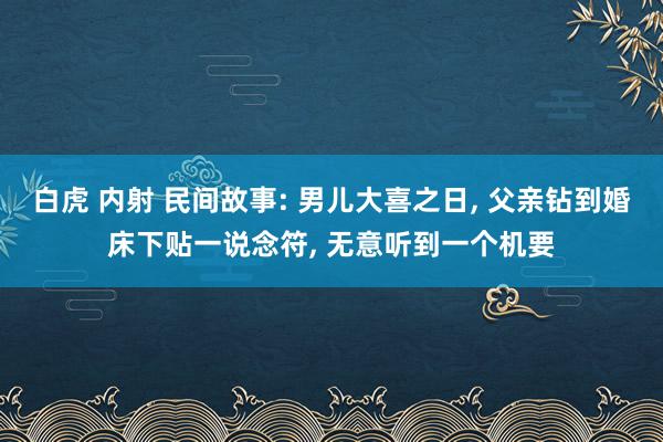 白虎 内射 民间故事: 男儿大喜之日， 父亲钻到婚床下贴一说念符， 无意听到一个机要