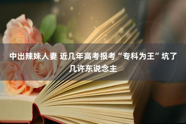 中出辣妹人妻 近几年高考报考“专科为王”坑了几许东说念主