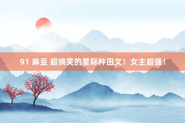 91 麻豆 超搞笑的星际种田文!女主超强!