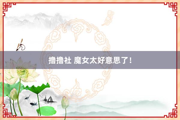 撸撸社 魔女太好意思了！