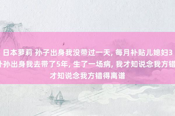 日本萝莉 孙子出身我没带过一天， 每月补贴儿媳妇3000， 外孙出身我去带了5年， 生了一场病， 我才知说念我方错得离谱