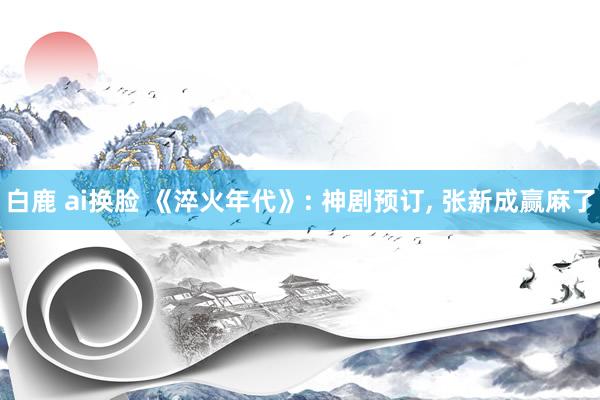 白鹿 ai换脸 《淬火年代》: 神剧预订， 张新成赢麻了