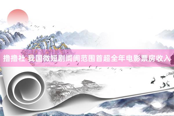 撸撸社 我国微短剧阛阓范围首超全年电影票房收入