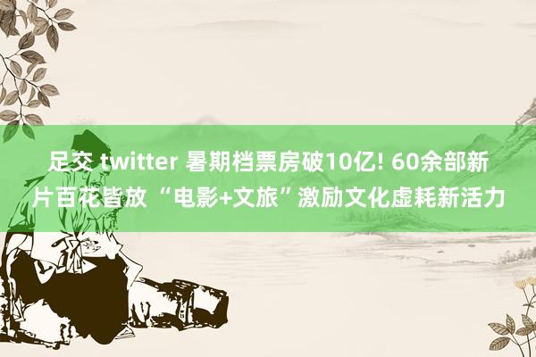 足交 twitter 暑期档票房破10亿! 60余部新片百花皆放 “电影+文旅”激励文化虚耗新活力