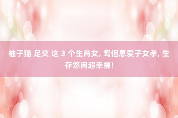 柚子猫 足交 这 3 个生肖女， 鸳侣恩爱子女孝， 生存悠闲超幸福!