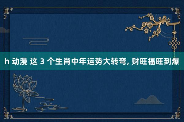 h 动漫 这 3 个生肖中年运势大转弯， 财旺福旺到爆