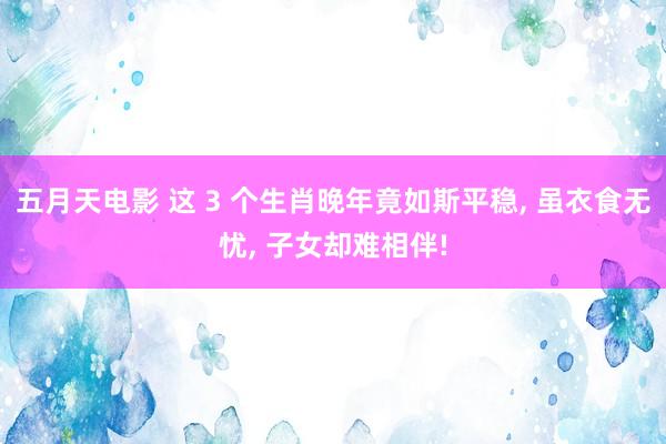 五月天电影 这 3 个生肖晚年竟如斯平稳， 虽衣食无忧， 子女却难相伴!