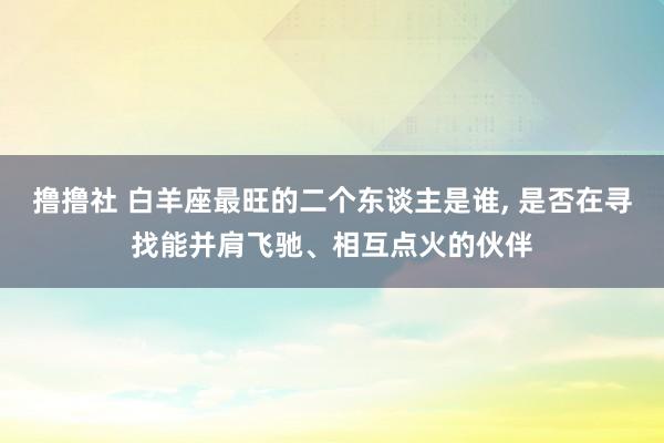 撸撸社 白羊座最旺的二个东谈主是谁， 是否在寻找能并肩飞驰、相互点火的伙伴
