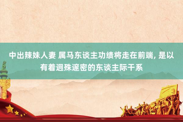 中出辣妹人妻 属马东谈主功绩将走在前端， 是以有着迥殊邃密的东谈主际干系